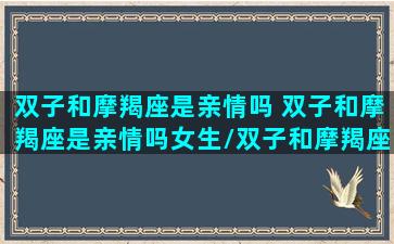 双子和摩羯座是亲情吗 双子和摩羯座是亲情吗女生/双子和摩羯座是亲情吗 双子和摩羯座是亲情吗女生-我的网站